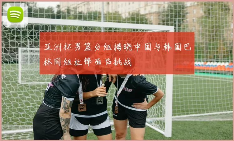 亚洲杯男篮分组揭晓中国与韩国巴林同组杜锋面临挑战