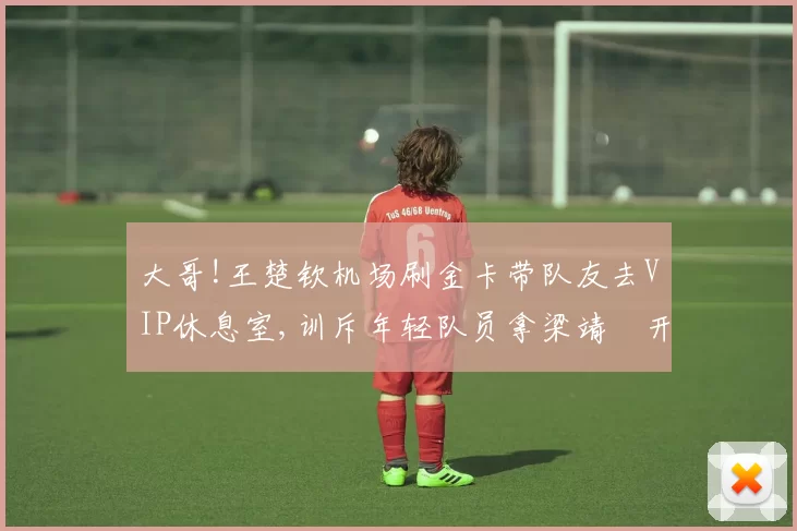 大哥!王楚钦机场刷金卡带队友去VIP休息室,训斥年轻队员拿梁靖崑开玩笑