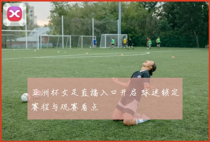 亚洲杯女足直播入口开启 球迷锁定赛程与观赛看点