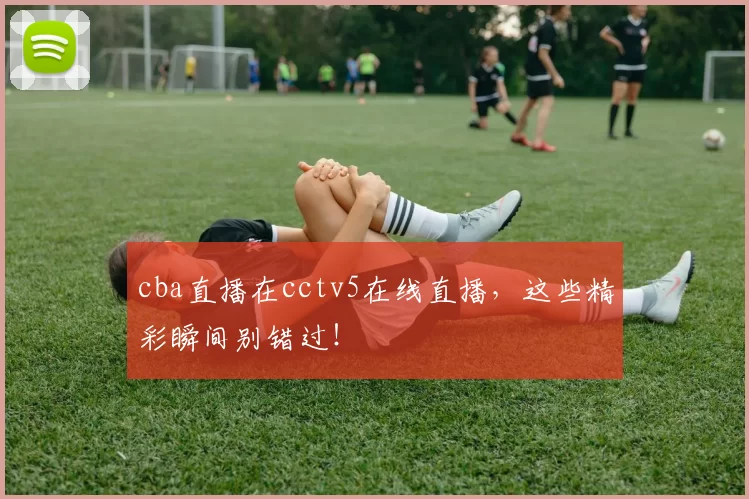 cba直播在cctv5在线直播，这些精彩瞬间别错过！