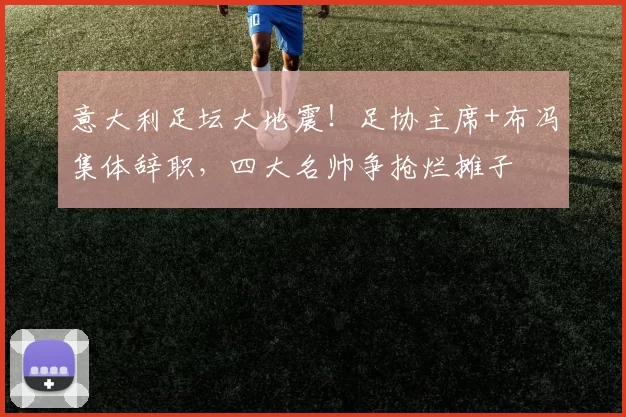 意大利足坛大地震!足协主席+布冯集体辞职,四大名帅争抢烂摊子