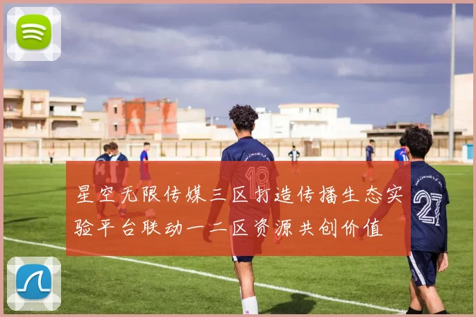 星空无限传媒三区打造传播生态实验平台联动一二区资源共创价值