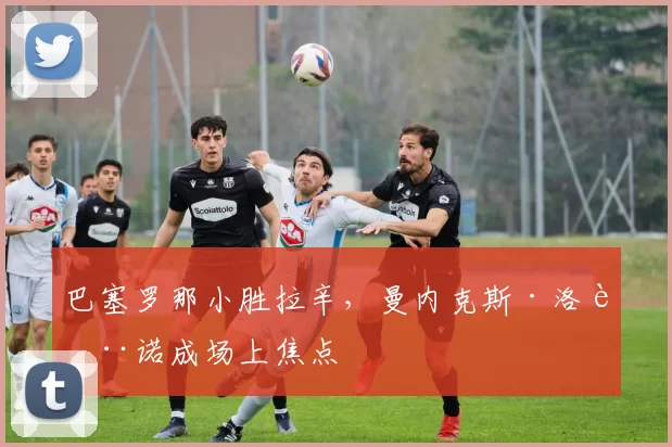 巴塞罗那小胜拉辛，曼内克斯·洛萨诺成场上焦点