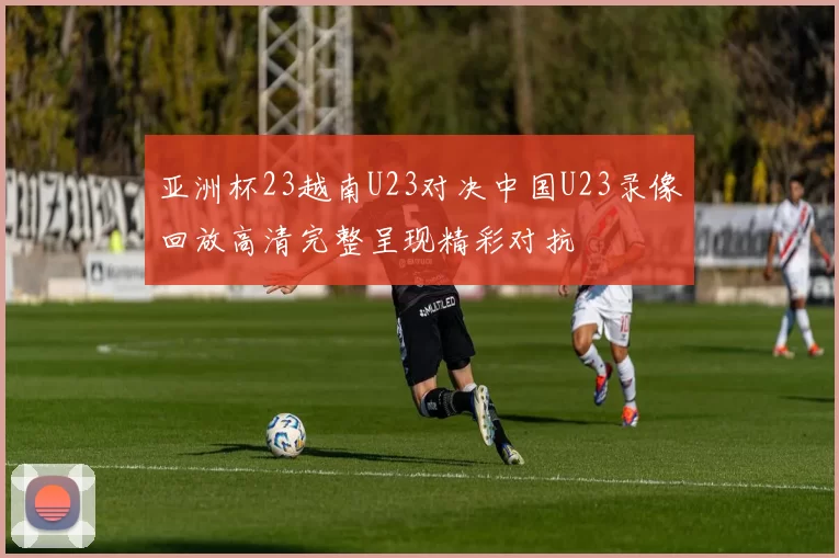 亚洲杯23越南U23对决中国U23录像回放高清完整呈现精彩对抗