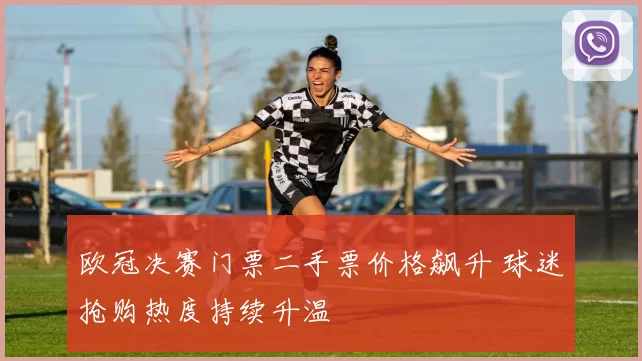 欧冠决赛门票二手票价格飙升 球迷抢购热度持续升温