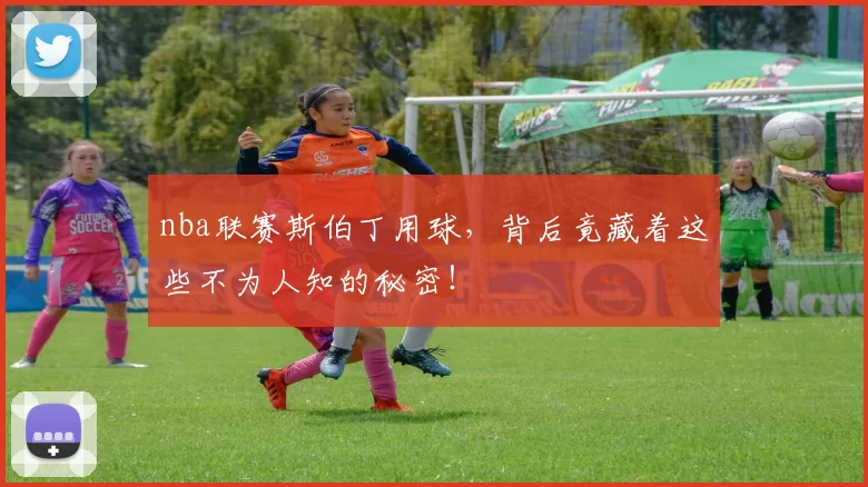 nba联赛斯伯丁用球，背后竟藏着这些不为人知的秘密！