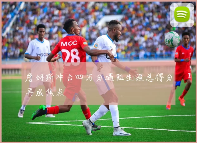 詹姆斯冲击四万分遇阻生涯总得分再成焦点