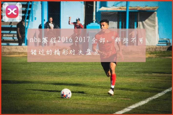 nba赛程2016 2017全部，那些不可错过的精彩对决盘点