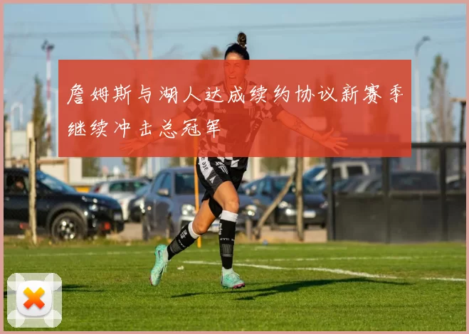 詹姆斯与湖人达成续约协议新赛季继续冲击总冠军