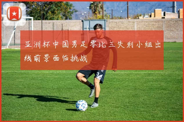 亚洲杯中国男足零比三失利小组出线前景面临挑战