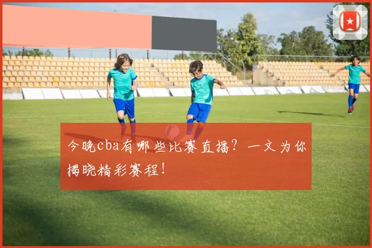 今晚cba有哪些比赛直播？一文为你揭晓精彩赛程！