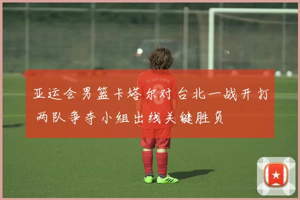 亚运会男篮卡塔尔对台北一战开打 两队争夺小组出线关键胜负