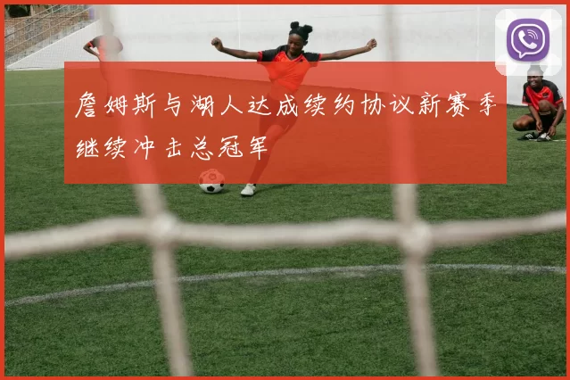 詹姆斯与湖人达成续约协议新赛季继续冲击总冠军