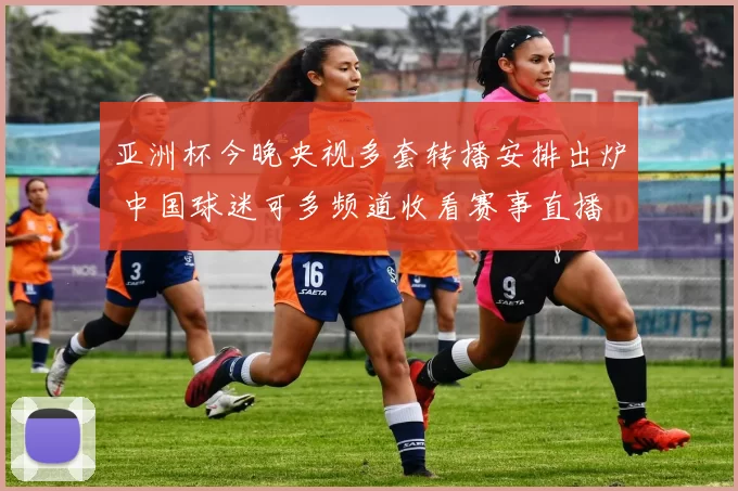 亚洲杯今晚央视多套转播安排出炉 中国球迷可多频道收看赛事直播