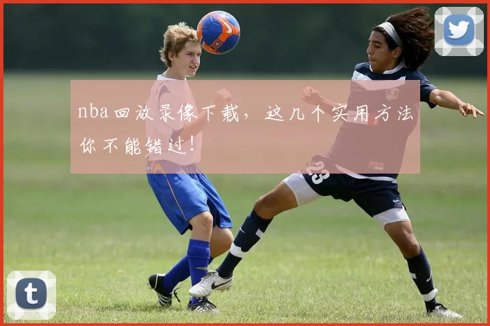 nba回放录像下载，这几个实用方法你不能错过！