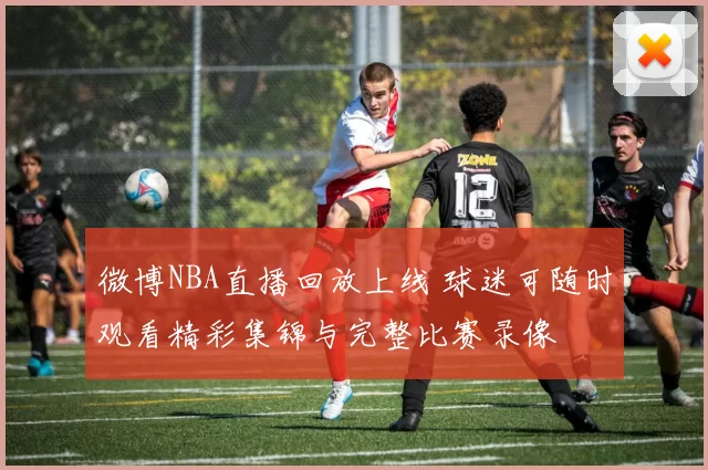 微博NBA直播回放上线 球迷可随时观看精彩集锦与完整比赛录像
