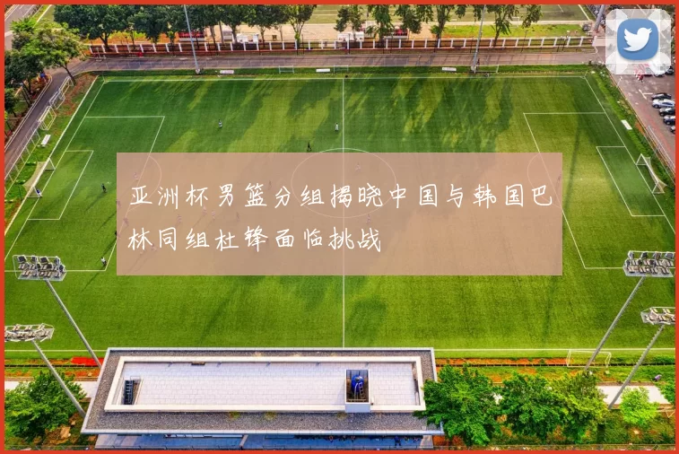 亚洲杯男篮分组揭晓中国与韩国巴林同组杜锋面临挑战