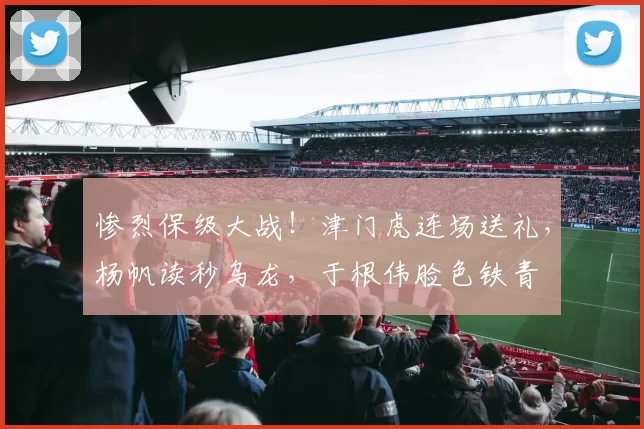 惨烈保级大战！津门虎连场送礼，杨帆读秒乌龙，于根伟脸色铁青