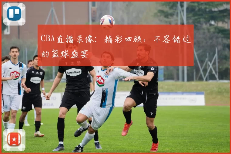 CBA直播录像:精彩回顾,不容错过的篮球盛宴