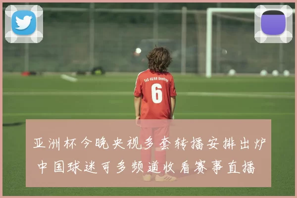 亚洲杯今晚央视多套转播安排出炉 中国球迷可多频道收看赛事直播