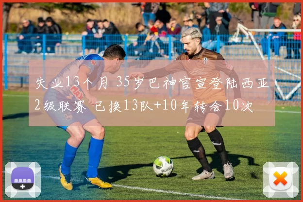 失业13个月 35岁巴神官宣登陆西亚2级联赛 已换13队+10年转会10次