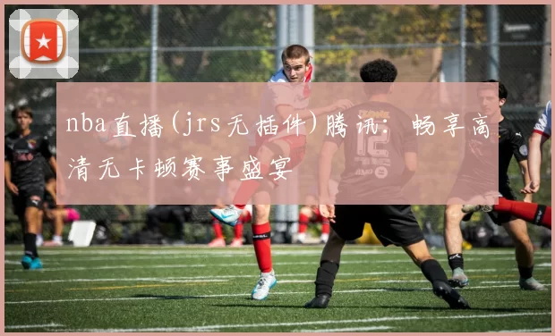 nba直播(jrs无插件)腾讯：畅享高清无卡顿赛事盛宴