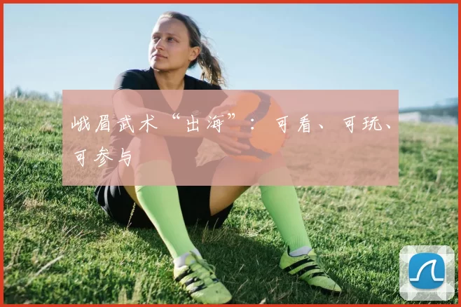 峨眉武术“出海”：可看、可玩、可参与