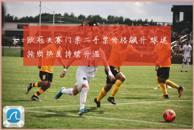 欧冠决赛门票二手票价格飙升 球迷抢购热度持续升温