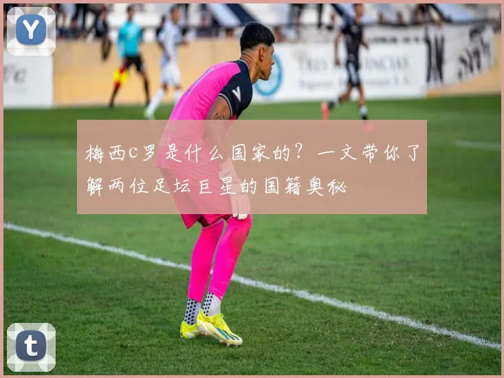 梅西c罗是什么国家的？一文带你了解两位足坛巨星的国籍奥秘