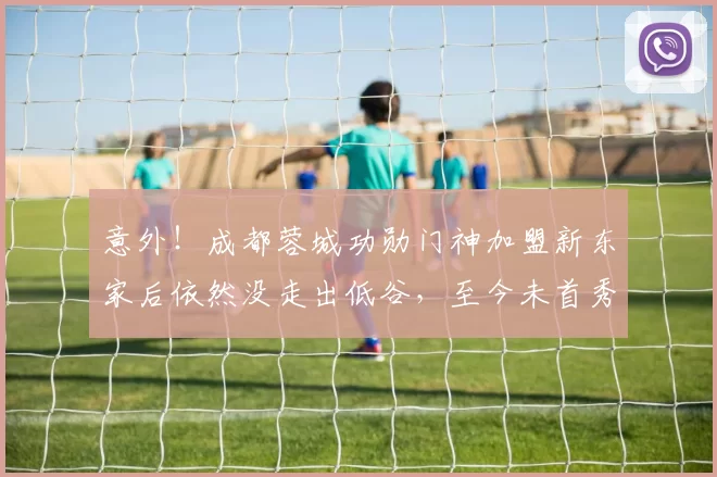 意外!成都蓉城功勋门神加盟新东家后依然没走出低谷,至今未首秀_中超_外援_张岩