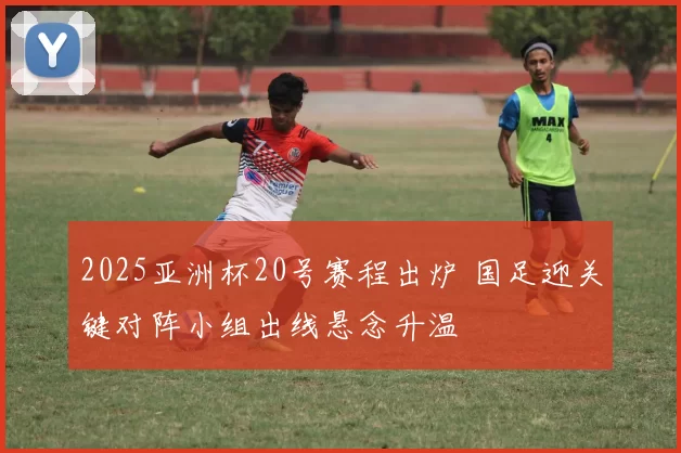 2025亚洲杯20号赛程出炉 国足迎关键对阵小组出线悬念升温