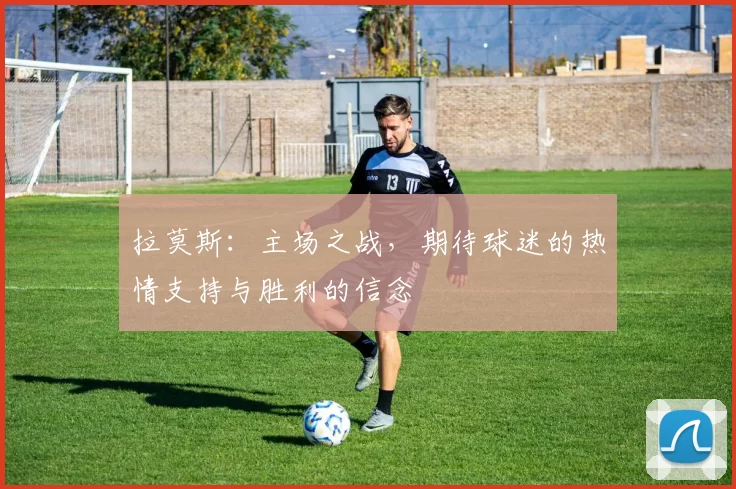拉莫斯：主场之战，期待球迷的热情支持与胜利的信念
