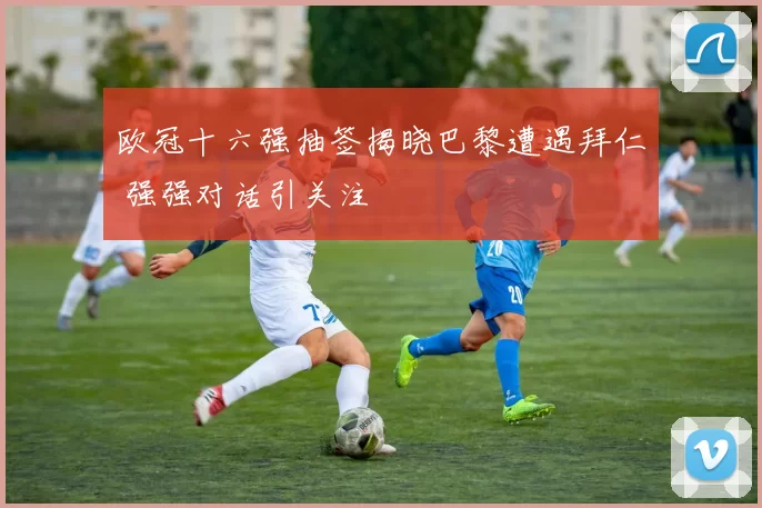 欧冠十六强抽签揭晓巴黎遭遇拜仁 强强对话引关注