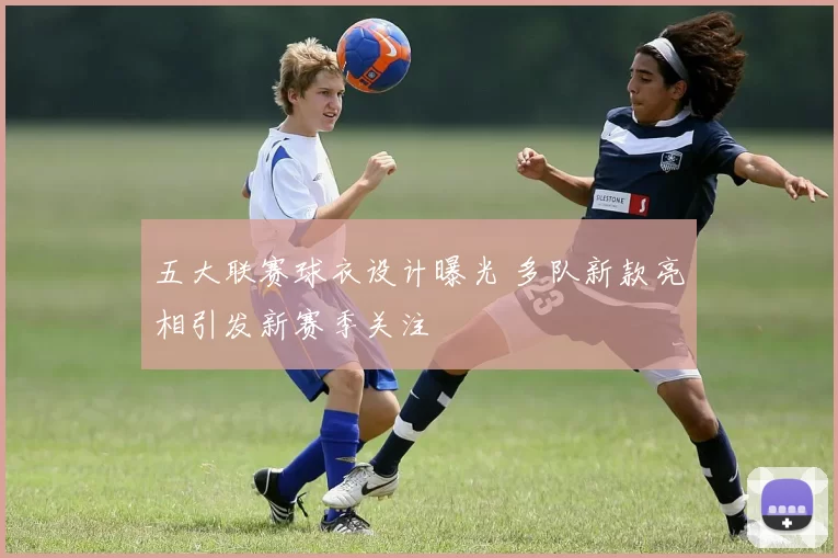 五大联赛球衣设计曝光 多队新款亮相引发新赛季关注