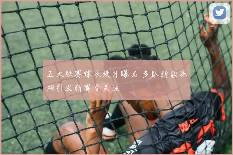 五大联赛球衣设计曝光 多队新款亮相引发新赛季关注