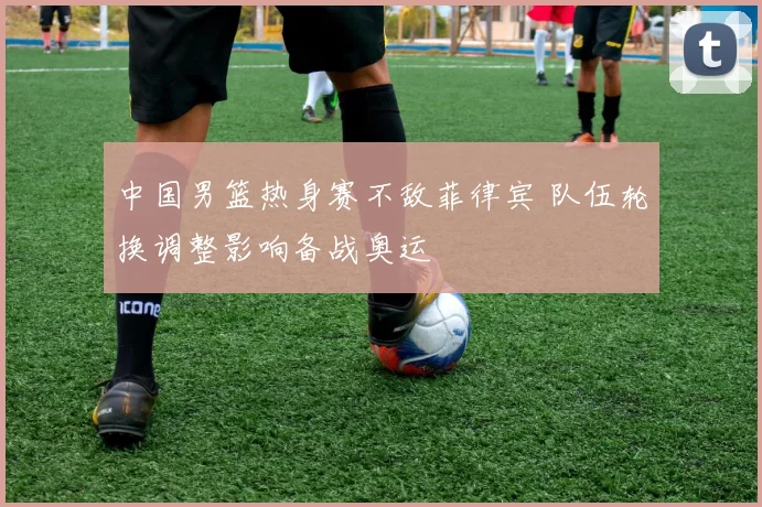 中国男篮热身赛不敌菲律宾 队伍轮换调整影响备战奥运