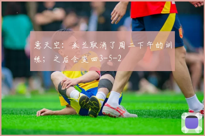 意天空：米兰取消了周二下午的训练；之后会变回3-5-2
