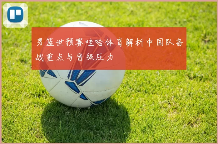 男篮世预赛哇哈体育解析中国队备战重点与晋级压力