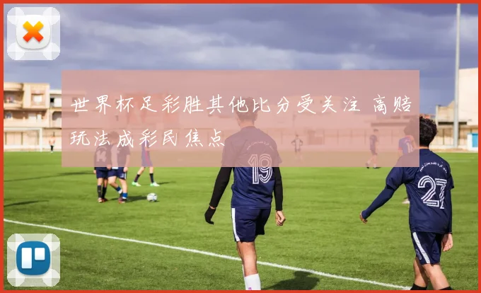 世界杯足彩胜其他比分受关注 高赔玩法成彩民焦点