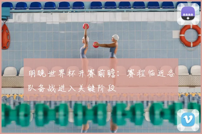 明晚世界杯开赛前瞻:赛程临近各队备战进入关键阶段