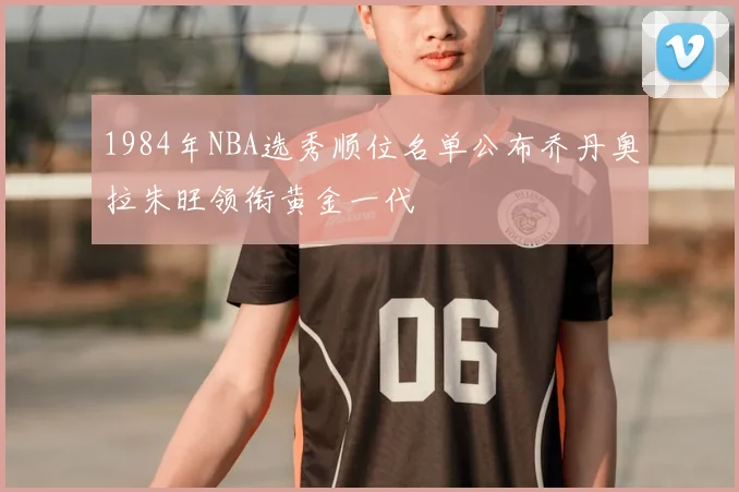 1984年NBA选秀顺位名单公布乔丹奥拉朱旺领衔黄金一代