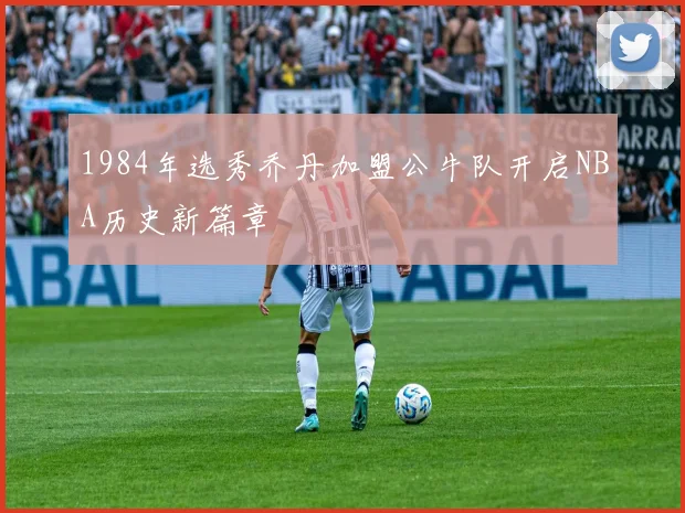 1984年选秀乔丹加盟公牛队开启NBA历史新篇章