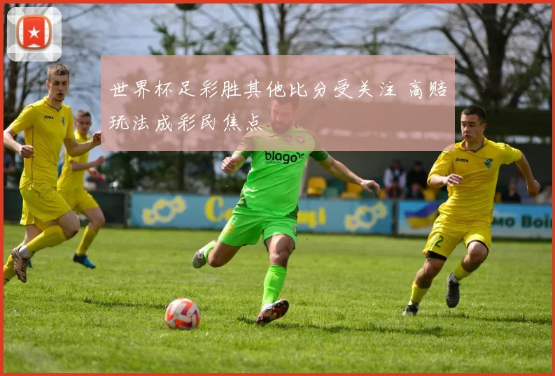 世界杯足彩胜其他比分受关注 高赔玩法成彩民焦点