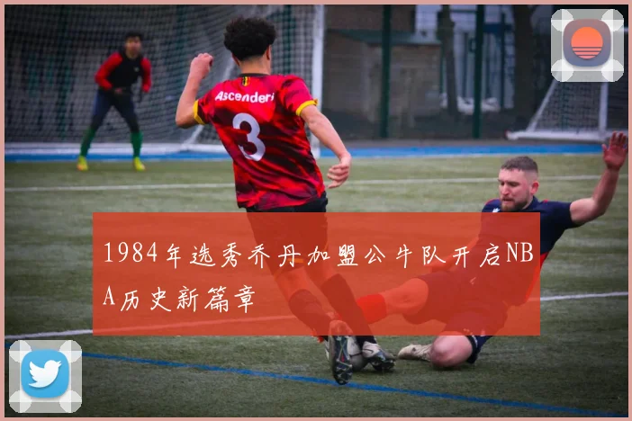 1984年选秀乔丹加盟公牛队开启NBA历史新篇章