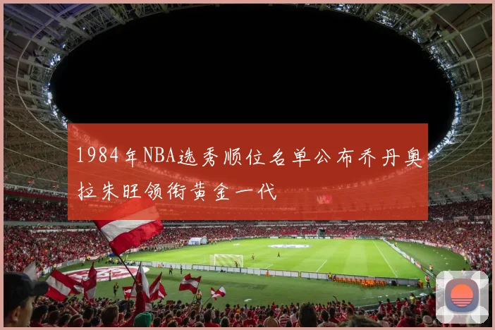 1984年NBA选秀顺位名单公布乔丹奥拉朱旺领衔黄金一代