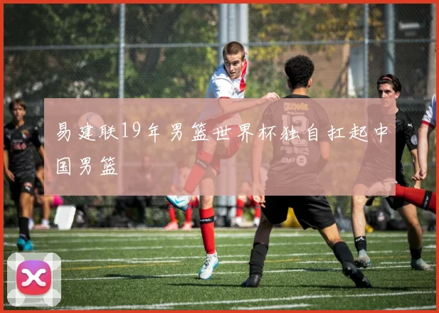 易建联19年男篮世界杯独自扛起中国男篮