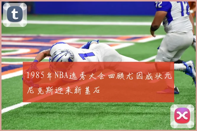 1985年NBA选秀大会回顾尤因成状元尼克斯迎来新基石